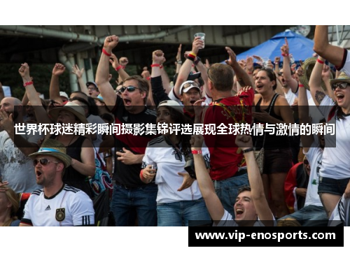 世界杯球迷精彩瞬间摄影集锦评选展现全球热情与激情的瞬间