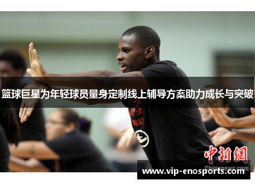 篮球巨星为年轻球员量身定制线上辅导方案助力成长与突破