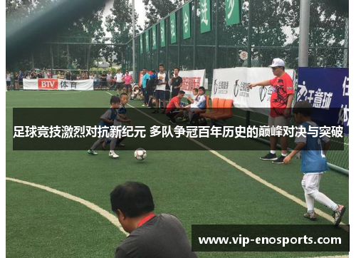 足球竞技激烈对抗新纪元 多队争冠百年历史的巅峰对决与突破