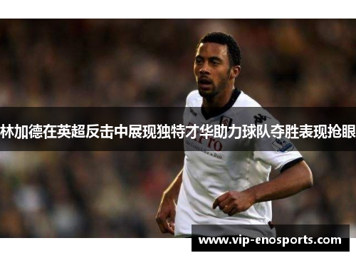 林加德在英超反击中展现独特才华助力球队夺胜表现抢眼