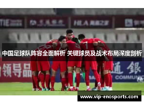 中国足球队阵容全面解析 关键球员及战术布局深度剖析