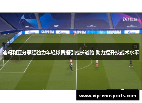 迪玛利亚分享经验为年轻球员指引成长道路 助力提升技战术水平