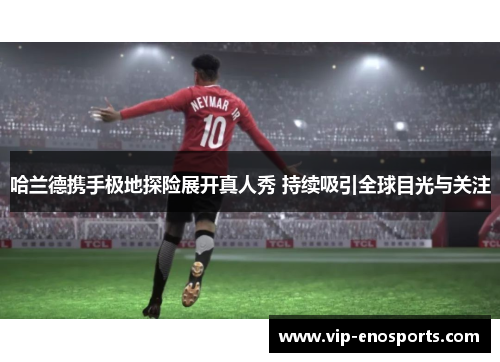 哈兰德携手极地探险展开真人秀 持续吸引全球目光与关注