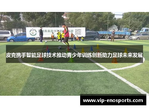 皮克携手智能足球技术推动青少年训练创新助力足球未来发展