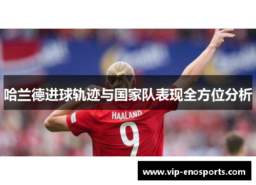 哈兰德进球轨迹与国家队表现全方位分析