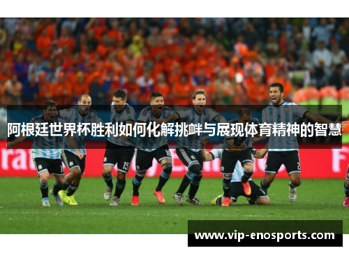 阿根廷世界杯胜利如何化解挑衅与展现体育精神的智慧