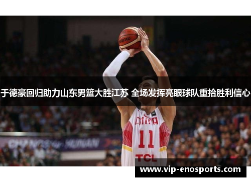 于德豪回归助力山东男篮大胜江苏 全场发挥亮眼球队重拾胜利信心