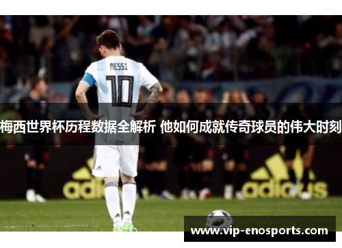 梅西世界杯历程数据全解析 他如何成就传奇球员的伟大时刻
