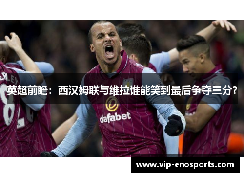 英超前瞻：西汉姆联与维拉谁能笑到最后争夺三分？