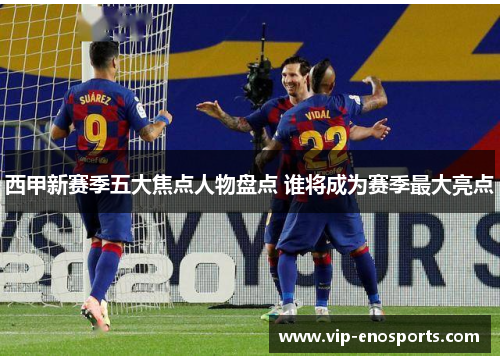 西甲新赛季五大焦点人物盘点 谁将成为赛季最大亮点